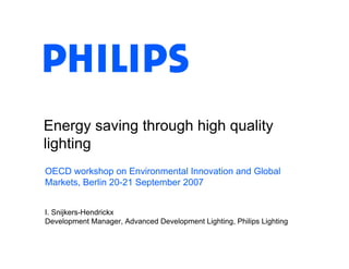 Energy saving through high quality
lighting
OECD workshop on Environmental Innovation and Global
Markets, Berlin 20-21 September 2007


I. Snijkers-Hendrickx
Development Manager, Advanced Development Lighting, Philips Lighting
 