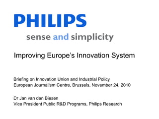Dr Jan van den Biesen
Vice President Public R&D Programs, Philips Research
Briefing on Innovation Union and Industrial Policy
European Journalism Centre, Brussels, November 24, 2010
Improving Europe’s Innovation System
 