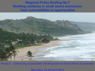 Regional Policy Briefing No.7
        Building resilience in small island economies:
             from vulnerabilities to opportunities




Panel 3: Enhancing Sustainable Development of Small Island Economies

                     Mauritius, 23-24 April 2012
 