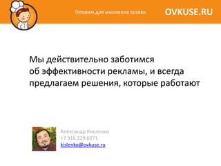Готовим для миллиона хозяек   OVKUSE.RU



Мы действительно заботимся
об эффективности рекламы, и всегда
предлагаем решения, которые работают



      Александр Кисленко
      +7 916 229 6271
      kislenko@ovkuse.ru
 