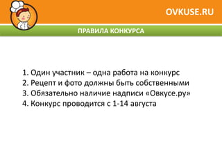 OVKUSE.RU
             ПРАВИЛА КОНКУРСА




1. Один участник – одна работа на конкурс
2. Рецепт и фото должны быть собственными
3. Обязательно наличие надписи «Овкусе.ру»
4. Конкурс проводится с 1-14 августа
 