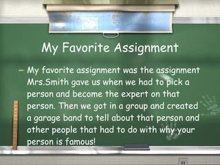 My Favorite Assignment My favorite assignment was the assignment Mrs.Smith gave us when we had to pick a person and become the expert on that person. Then we got in a group and created a garage band to tell about that person and other people that had to do with why your person is famous!  