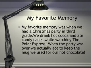 My Favorite Memory  My favorite memory was when we had a Christmas party in third grade.We drank hot cocoa and ate candy canes while watching The Polar Express! When the party was over we actually got to keep the mug we used for our hot chocolate! 