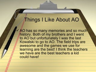 Things I Like About AO AO has so many memories and so much history. Both of my brothers and I went to AO but unfortunately I was the last Kowalski to go to AO. The field trips are awesome and the games we use for learning are the best! I think the teachers we have are the best teachers a kid could have!  