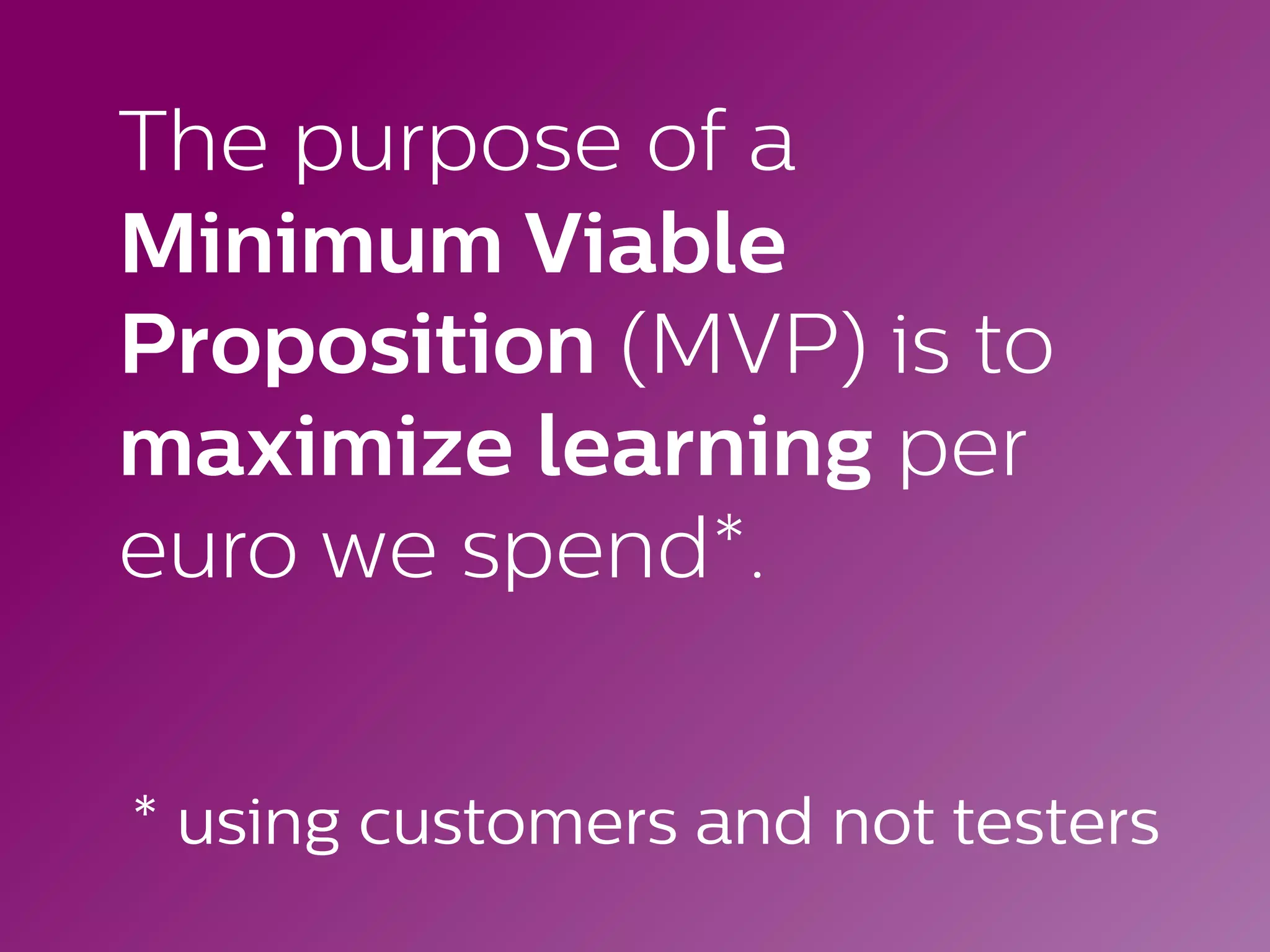 The purpose of a
Minimum Viable
Proposition (MVP) is to
maximize learning per
euro we spend*.
* using customers and not testers
 