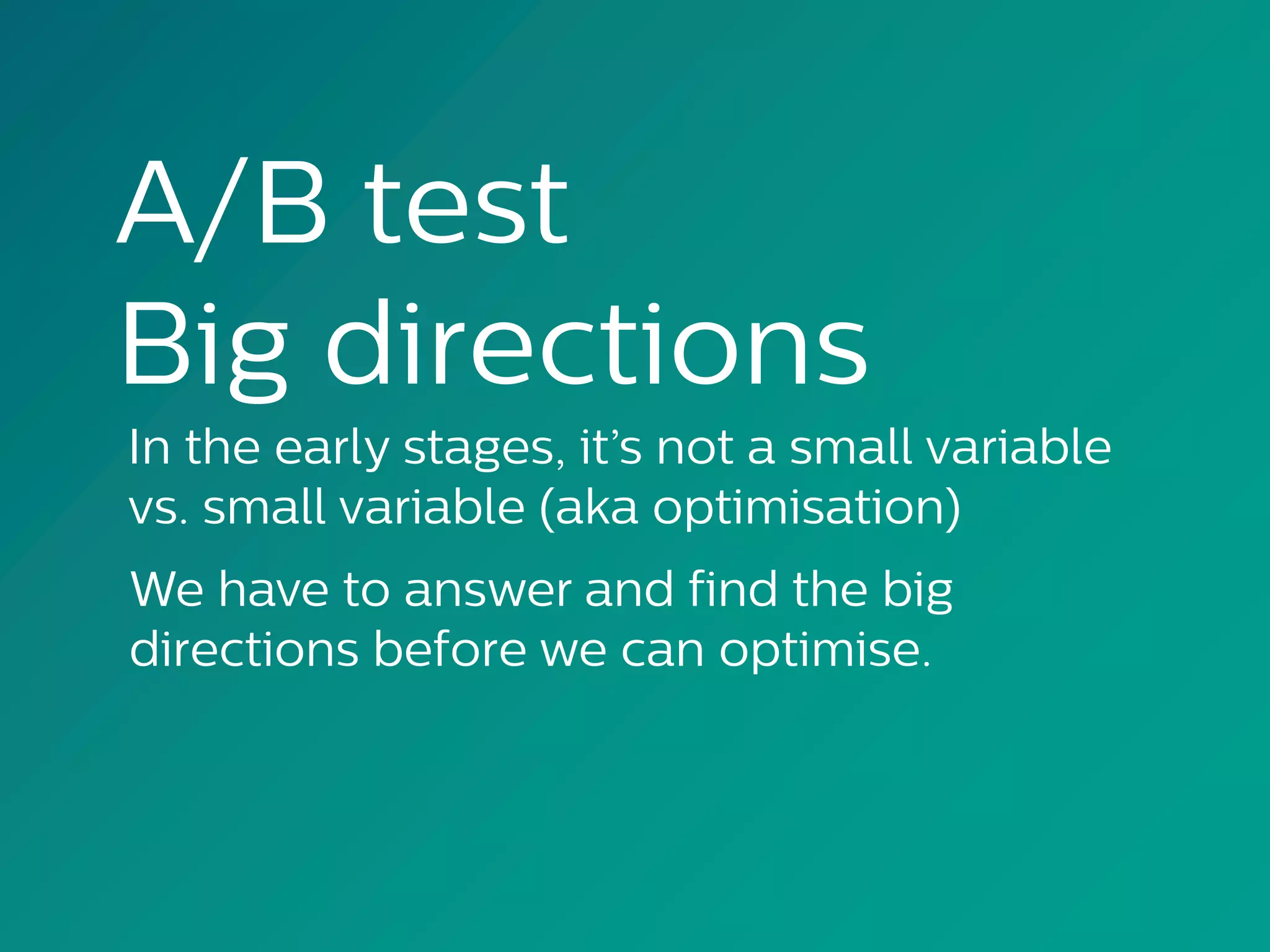 A/B test
Big directions
In the early stages, it’s not a small variable
vs. small variable (aka optimisation)
We have to answer and find the big
directions before we can optimise.
 