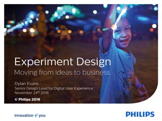 Experiment Design
Moving from ideas to business
Dylan Evans
Senior Design Lead for Digital User Experience
November 24th 2016
© Philips 2016
 