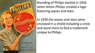 Branding of Philips started in 1926
when Anton Philips created a logo
featuring waves and stars.
In 1930 the waves and stars were
enclosed in a shield including a circle
and word mark to find a trademark
unique to Philips.
 