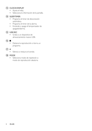8 ES-AR
m	 CLOCK/DISPLAY
•	 Ajusta el reloj.
•	 Selecciona la información de la pantalla.
n	 SLEEP/TIMER
•	 Programa el timer de desconexión
automática.
•	 Programa el timer de la alarma.
•	 Enciende o apaga el temporizador de
apagado/alarma.
o	 USB REC
•	 Graba a un dispositivo de
almacenamiento masivo USB.
p	
•	 Detiene la reproducción o borra un
programa.
q	
•	 Silencia o restaura el sonido.
r	 MODE
•	 Selecciona modo de repetición o
modo de reproducción aleatoria.
 