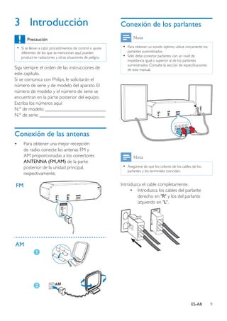 9ES-AR
3	Introducción
Precaución
•• Si se llevan a cabo procedimientos de control o ajuste
diferentes de los que se mencionan aquí, pueden
producirse radiaciones y otras situaciones de peligro.
Siga siempre el orden de las instrucciones de
este capítulo.
Si se comunica con Philips, le solicitarán el
número de serie y de modelo del aparato. El
número de modelo y el número de serie se
encuentran en la parte posterior del equipo.
Escriba los números aquí:
N.° de modelo: _________________________
N.° de serie: ___________________________
Conexión de las antenas
•	 Para obtener una mejor recepción
de radio, conecte las antenas FM y
AM proporcionadas a los conectores
ANTENNA (FM,AM) de la parte
posterior de la unidad principal,
respectivamente.
FM
AM
Conexión de los parlantes
Nota
•• Para obtener un sonido óptimo, utilice únicamente los
parlantes suministrados.
•• Sólo debe conectar parlantes con un nivel de
impedancia igual o superior al de los parlantes
suministrados. Consulte la sección de especificaciones
de este manual.
Nota
•• Asegúrese de que los colores de los cables de los
parlantes y los terminales coincidan.
Introduzca el cable completamente.
•	 Introduzca los cables del parlante
derecho en "R" y los del parlante
izquierdo en "L".
 