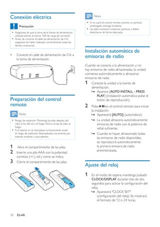 10 ES-AR
Conexión eléctrica
Precaución
•• Asegúrese de que la toma de la fuente de alimentación
utilizada admita al menos 10A de carga de corriente.
•• Antes de conectar el cable de alimentación de CA,
asegúrese de haber realizado correctamente todas las
demás conexiones.
•	 Conecte el cable de alimentación de CA a
la toma de alimentación.
Preparación del control
remoto
Nota
•• Riesgo de explosión. Mantenga las pilas alejadas del
calor, la luz del sol y el fuego. Nunca arroje las pilas al
fuego.
•• Si la batería no se reemplaza correctamente existe
el riesgo de explosión. Reemplácelas únicamente por
baterías similares o equivalentes.
1	 Abra el compartimiento de las pilas.
2	 Inserte una pila AAA con la polaridad
correcta (+/-), tal y como se indica.
3	 Cierre el compartimiento de las pilas.
Nota
•• Si no usará el control remoto durante un período
prolongado, extraiga la batería.
•• Las pilas contienen sustancias químicas y deben
desecharse de forma adecuada.
Instalación automática de
emisoras de radio
Cuando se conecta a la alimentación y no
hay emisoras de radio almacenadas, la unidad
comienza automáticamente a almacenar
emisoras de radio.
1	 Conecte la unidad a la fuente de
alimentación.
»» Aparece [AUTO INSTALL - PRESS
PLAY] (instalación automática: pulse el
botón de reproducción).
2	 Pulse en el control remoto para iniciar
la instalación.
»» Aparecerá [AUTO] (automático).
»» La unidad almacena automáticamente
emisoras de radio con la potencia de
señal suficiente.
»» Cuando se hayan almacenado todas
las emisoras de radio disponibles,
se reproducirá automáticamente
la primera emisora de radio
presintonizada.
Ajuste del reloj
1	 En el modo de espera, mantenga pulsado
CLOCK/DISPLAY durante más de dos
segundos para activar la configuración del
reloj.
»» Aparecerá "CLOCK SET"
(configuración del reloj). Se mostrará
el formato de 12 o 24 horas.
 