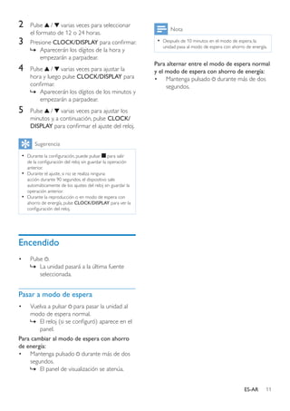 11ES-AR
2	 Pulse / varias veces para seleccionar
el formato de 12 o 24 horas.
3	 Presione CLOCK/DISPLAY para confirmar.
»» Aparecerán los dígitos de la hora y
empezarán a parpadear.
4	 Pulse / varias veces para ajustar la
hora y luego pulse CLOCK/DISPLAY para
confirmar.
»» Aparecerán los dígitos de los minutos y
empezarán a parpadear.
5	 Pulse / varias veces para ajustar los
minutos y, a continuación, pulse CLOCK/
DISPLAY para confirmar el ajuste del reloj.
Sugerencia
•• Durante la configuración, puede pulsar para salir
de la configuración del reloj sin guardar la operación
anterior.
•• Durante el ajuste, si no se realiza ninguna
acción durante 90 segundos, el dispositivo sale
automáticamente de los ajustes del reloj sin guardar la
operación anterior.
•• Durante la reproducción o en modo de espera con
ahorro de energía, pulse CLOCK/DISPLAY para ver la
configuración del reloj.
Encendido
•	 Pulse .
»» La unidad pasará a la última fuente
seleccionada.
Pasar a modo de espera
•	 Vuelva a pulsar para pasar la unidad al
modo de espera normal.
»» El reloj (si se configuró) aparece en el
panel.
Para cambiar al modo de espera con ahorro
de energía:
•	 Mantenga pulsado durante más de dos
segundos.
»» El panel de visualización se atenúa.
Nota
•• Después de 10 minutos en el modo de espera, la
unidad pasa al modo de espera con ahorro de energía.
Para alternar entre el modo de espera normal
y el modo de espera con ahorro de energía:
•	 Mantenga pulsado durante más de dos
segundos.
 