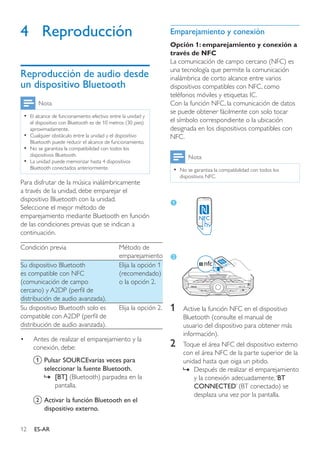 12 ES-AR
4	Reproducción
Reproducción de audio desde
un dispositivo Bluetooth
Nota
•• El alcance de funcionamiento efectivo entre la unidad y
el dispositivo con Bluetooth es de 10 metros (30 pies)
aproximadamente.
•• Cualquier obstáculo entre la unidad y el dispositivo
Bluetooth puede reducir el alcance de funcionamiento.
•• No se garantiza la compatibilidad con todos los
dispositivos Bluetooth.
•• La unidad puede memorizar hasta 4 dispositivos
Bluetooth conectados anteriormente.
Para disfrutar de la música inalámbricamente
a través de la unidad, debe emparejar el
dispositivo Bluetooth con la unidad.
Seleccione el mejor método de
emparejamiento mediante Bluetooth en función
de las condiciones previas que se indican a
continuación.
Condición previa Método de
emparejamiento
Su dispositivo Bluetooth
es compatible con NFC
(comunicación de campo
cercano) y A2DP (perfil de
distribución de audio avanzada).
Elija la opción 1
(recomendado)
o la opción 2.
Su dispositivo Bluetooth solo es
compatible con A2DP (perfil de
distribución de audio avanzada).
Elija la opción 2.
•	 Antes de realizar el emparejamiento y la
conexión, debe:
a	Pulsar SOURCEvarias veces para
seleccionar la fuente Bluetooth.
»» [BT] (Bluetooth) parpadea en la
pantalla.
b	Activar la función Bluetooth en el
dispositivo externo.
Emparejamiento y conexión
Opción 1: emparejamiento y conexión a
través de NFC
La comunicación de campo cercano (NFC) es
una tecnología que permite la comunicación
inalámbrica de corto alcance entre varios
dispositivos compatibles con NFC, como
teléfonos móviles y etiquetas IC.
Con la función NFC, la comunicación de datos
se puede obtener fácilmente con solo tocar
el símbolo correspondiente o la ubicación
designada en los dispositivos compatibles con
NFC.
Nota
•• No se garantiza la compatibilidad con todos los
dispositivos NFC.
1	 Active la función NFC en el dispositivo
Bluetooth (consulte el manual de
usuario del dispositivo para obtener más
información).
2	 Toque el área NFC del dispositivo externo
con el área NFC de la parte superior de la
unidad hasta que oiga un pitido.
»» Después de realizar el emparejamiento
y la conexión adecuadamente,‘BT
CONNECTED’ (BT conectado) se
desplaza una vez por la pantalla.
LATIN EQ
NFC
 