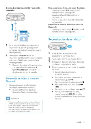 13ES-AR
Opción 2: emparejamiento y conexión
manuales
1	 En el dispositivo Bluetooth, busque los
dispositivos Bluetooth que se pueden
emparejar (consulte el manual de usuario
del dispositivo).
2	 Seleccione "Philips FX50" en su
dispositivo con Bluetooth y, si es necesario,
introduzca "0000" como contraseña de
emparejamiento.
»» Después de realizar el emparejamiento
y la conexión adecuadamente,‘BT
CONNECTED’ (BT conectado) se
desplaza una vez por la pantalla.
Transmisión de música a través de
Bluetooth
•	 Reproduzca audio en el dispositivo
Bluetooth conectado a la unidad.
»» El audio se transmite desde el
dispositivo Bluetooth a la unidad.
Sugerencia
•• Si el dispositivo Bluetooth también es compatible con
AVRCP (perfil de control remoto de audio y video),
puede utilizar algunos botones de funcionamiento
básico de la unidad (como los botones de
reproducción/pausa, parada y anterior/siguiente) para
controlar la reproducción de música.
Philips FX20
LATIN EQ
Para desconectar el dispositivo con Bluetooth:
•	 mantenga pulsado en el control
remoto durante tres segundos.
•	 desactive la función Bluetooth en el
dispositivo o
•	 mueva el dispositivo más allá del alcance
de conexión.
Para borrar el historial de sincronización de
Bluetooth:
•	 mantenga pulsado ambos en el control
remoto durante tres segundos.
Reproducción de un disco
1	 Pulse SOURCE varias veces para
seleccionar la fuente de disco.
2	 Pulse para abrir la bandeja de discos.
3	 Coloque un disco en la bandeja de discos
con la cara impresa hacia arriba.
4	 Pulse nuevamente para cerrar la bandeja
de discos.
»» La reproducción se iniciará
automáticamente.
•	 Para hacer una pausa o reanudar la
reproducción, pulse .
•	 Para detener la reproducción, pulse .
•	 Para seleccionar otra pista, pulse
/ .
•	 Para seleccionar un álbum, pulse / .
•	 Para buscar dentro de una pista,
mantenga pulsado / y luego
suéltelo para reanudar la reproducción
normal.
 