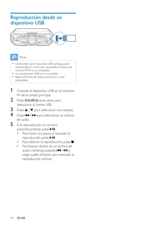 14 ES-AR
Reproducción desde un
dispositivo USB
Nota
•• Compruebe que el dispositivo USB contenga audio
reproducible en un formato compatible. El sistema de
archivos NTFS no es compatible.
•• Un concentrador USB no es compatible.
•• Algunos lectores de tarjeta puede que no sean
compatibles.
1	 Conecte el dispositivo USB en el conector
de la unidad principal.
2	 Pulse SOURCEvarias veces para
seleccionar la fuente USB.
3	 Pulse / para seleccionar una carpeta.
4	 Pulse / para seleccionar un archivo
de audio.
5	 Si la reproducción no se inicia
automáticamente, pulse .
•	 Para hacer una pausa o reanudar la
reproducción, pulse .
•	 Para detener la reproducción, pulse .
•	 Para buscar dentro de un archivo de
audio, mantenga pulsado / y
luego suelte el botón para reanudar la
reproducción normal.
LATIN EQ
 