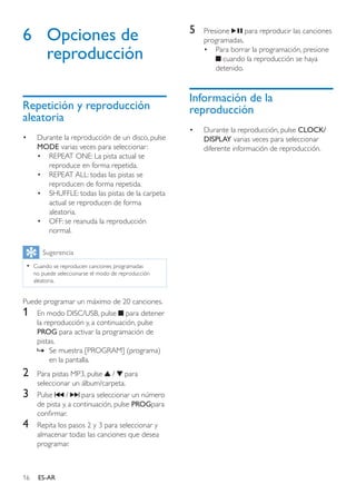 16 ES-AR
6	 Opciones de
reproducción
Repetición y reproducción
aleatoria
•	 Durante la reproducción de un disco, pulse
MODE varias veces para seleccionar:
•	 REPEAT ONE: La pista actual se
reproduce en forma repetida.
•	 REPEAT ALL: todas las pistas se
reproducen de forma repetida.
•	 SHUFFLE: todas las pistas de la carpeta
actual se reproducen de forma
aleatoria.
•	 OFF: se reanuda la reproducción
normal.
Sugerencia
•• Cuando se reproducen canciones programadas
no puede seleccionarse el modo de reproducción
aleatoria.
Puede programar un máximo de 20 canciones.
1	 En modo DISC/USB, pulse para detener
la reproducción y, a continuación, pulse
PROG para activar la programación de
pistas.
»» Se muestra [PROGRAM] (programa)
en la pantalla.
2	 Para pistas MP3, pulse / para
seleccionar un álbum/carpeta.
3	 Pulse / para seleccionar un número
de pista y, a continuación, pulse PROGpara
confirmar.
4	 Repita los pasos 2 y 3 para seleccionar y
almacenar todas las canciones que desea
programar.
5	 Presione para reproducir las canciones
programadas.
•	 Para borrar la programación, presione
cuando la reproducción se haya
detenido.
Información de la
reproducción
•	 Durante la reproducción, pulse CLOCK/
DISPLAY varias veces para seleccionar
diferente información de reproducción.
 