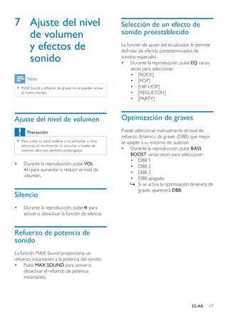 17ES-AR
7	 Ajuste del nivel
de volumen
y efectos de
sonido
Nota
•• MAX Sound y refuerzo de graves no se pueden activar
al mismo tiempo.
Ajuste del nivel de volumen
Precaución
•• Para cuidar su salud auditiva y no perturbar a otras
personas, se recomienda no escuchar a niveles de
volumen altos por períodos prolongados.
•	 Durante la reproducción, pulse VOL
+/- para aumentar o reducir el nivel de
volumen.
Silencio
•	 Durante la reproducción, pulse para
activar o desactivar la función de silencio.
Refuerzo de potencia de
sonido
La función MAX Sound proporciona un
refuerzo instantáneo a la potencia del sonido.
•	 Pulse MAX SOUND para activar o
desactivar el refuerzo de potencia
instantáneo.
Selección de un efecto de
sonido preestablecido
La función de ajuste del ecualizador le permite
disfrutar de efectos predeterminados de
sonidos especiales.
•	 Durante la reproducción, pulse EQ varias
veces para seleccionar:
•	 [ROCK]
•	 [POP]
•	 [HIP-HOP]
•	 [REGUETON]
•	 [PARTY]
Optimización de graves
Puede seleccionar manualmente el nivel de
refuerzo dinámico de graves (DBB) que mejor
se adapte a su entorno de audición.
•	 Durante la reproducción, pulse BASS
BOOST varias veces para seleccionar:
•	 DBB 1
•	 DBB 2
•	 DBB 3
•	 DBB apagado
»» Si se activa la optimización dinámica de
graves, aparecerá DBB.
 