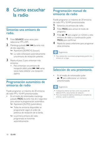 18 ES-AR
8	 Cómo escuchar
la radio
Sintoniza una emisora de
radio.
1	 Pulse SOURCE varias veces para
seleccionar FM o AM.
2	 Mantenga pulsado / durante más
de dos segundos.
»» Aparecerá [SEARCH] (buscar).
»» La radio sintonizará automáticamente
una emisora de recepción potente.
3	 Repita el paso 2 para sintonizar más
emisoras.
•	 Para sintonizar una emisora de
recepción débil, pulse / varias
veces hasta obtener una recepción
óptima.
Programación automática de
emisoras de radio
Puede programar un máximo de 20 emisoras
de radio FM y 10 AM presintonizadas.
•	 En el modo de sintonizador, mantenga
pulsado PROG durante más de 2 segundos
para activar la programación automática.
»» Aparecerá [AUTO] (automático).
»» Todas las emisoras disponibles se
programarán según el orden de
potencia de recepción de la banda.
»» La primera emisora de radio
programada se transmite
automáticamente.
Programación manual de
emisoras de radio
Puede programar un máximo de 20 emisoras
de radio FM y 10 AM presintonizadas.
1	 Sintoniza una emisora de radio.
2	 Pulse PROG para activar el modo de
programa.
3	 Pulse / para asignar un número a esta
emisora de radio y, a continuación, pulse
PROG para confirmar.
4	 Repita los pasos anteriores para programar
otras emisoras.
Sugerencia
•• Para sobrescribir una emisora programada, guarde otra
emisora en su lugar.
Selección de una presintonía.
•	 En el modo de sintonizador, pulse
/ para seleccionar un número
presintonizado.
Sugerencia
•• Coloque las antenas tan lejos como sea posible del
televisor,VCR y otras fuentes de radiación.
•• Para una recepción óptima, extienda por completo las
antenas y ajuste su posición.
 