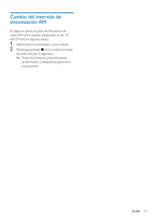 19ES-AR
Cambio del intervalo de
sintonización AM
En algunos países, el paso de frecuencia de
radio AM entre canales adyacentes es de 10
kHz (9 kHz en algunas áreas).
1	 Seleccione el sintonizador como fuente.
2	 Mantenga pulsado en la unidad principal
durante más de 5 segundos.
»» Todas las emisoras presintonizadas
se eliminarán y deberán programarse
nuevamente.
 