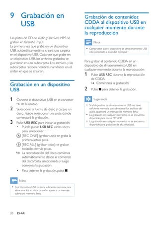 20 ES-AR
9	 Grabación en
USB
Las pistas de CD de audio y archivos MP3 se
graban en formato .mp3.
La primera vez que grabe en un dispositivo
USB, automáticamente se creará una carpeta
en el dispositivo USB. Cada vez que grabe en
un dispositivo USB, los archivos grabados se
guardarán en una subcarpeta. Los archivos y las
subcarpetas reciben nombres numéricos en el
orden en que se crearon.
Grabación en un dispositivo
USB
1	 Conecte el dispositivo USB en el conector
de la unidad.
2	 Seleccione la fuente de disco y cargue un
disco. Puede seleccionar una pista donde
comenzará la grabación.
3	 Pulse USB REC para iniciar la grabación.
•	 Puede pulsar USB REC varias veces
para seleccionar:
A	[REC ONE] (grabar uno): se graba la
primera/actual pista.
B	[REC ALL] (grabar todo): se graban
todas/las demás pistas.
»» La reproducción del disco comienza
automáticamente desde el comienzo
del disco/pista seleccionada y luego
comienza la grabación.
•	 Para detener la grabación, pulse .
Nota
•• Si el dispositivo USB no tiene suficiente memoria para
almacenar los archivos de audio, aparece un mensaje
sobre una memoria llena.
Grabación de contenidos
CDDA al dispositivo USB en
cualquier momento durante
la reproducción
Nota
•• Compruebe que el dispositivo de almacenamiento USB
esté conectado a la unidad principal.
Para grabar el contenido CDDA en un
dispositivo de almacenamiento USB en
cualquier momento durante la reproducción:
1	 Pulse USB REC durante la reproducción
de CDDA.
»» Comenzará la grabación.
2	 Pulse para detener la grabación.
Sugerencia
•• Si el dispositivo de almacenamiento USB no tiene
suficiente memoria para almacenar los archivos de
audio, aparecerá un mensaje de memoria llena.
•• La grabación en cualquier momento no se encuentra
disponible para discos MP3-CD.
•• La grabación en cualquier momento no se encuentra
disponible para grabación de alta velocidad.
 