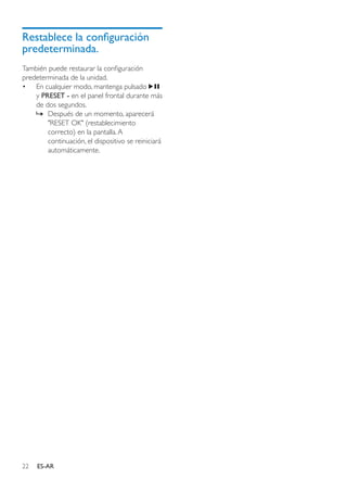 22 ES-AR
Restablece la configuración
predeterminada.
También puede restaurar la configuración
predeterminada de la unidad.
•	 En cualquier modo, mantenga pulsado
y PRESET - en el panel frontal durante más
de dos segundos.
»» Después de un momento, aparecerá
"RESET OK" (restablecimiento
correcto) en la pantalla.A
continuación, el dispositivo se reiniciará
automáticamente.
 