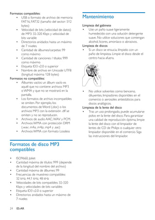 24 ES-AR
Formatos compatibles:
•	 USB o formato de archivo de memoria
FAT16, FAT32 (tamaño del sector: 512
bytes)
•	 Velocidad de bits (velocidad de datos)
de MP3: 32-320 Kbps y velocidad de
bits variable
•	 Directorios anidados hasta un máximo
de 7 niveles
•	 Cantidad de álbumes/carpetas: 99
como máximo
•	 Cantidad de canciones / títulos: 999
como máximo
•	 Etiqueta ID3 v2.0 o superior
•	 Nombre de archivo en Unicode UTF8
(longitud máxima: 128 bytes)
Formatos no compatibles:
•	 Álbumes vacíos: un álbum vacío es
aquél que no contiene archivos MP3
o WMA y que no se mostrará en la
pantalla.
•	 Los formatos de archivo incompatibles
se omiten. Por ejemplo, los
documentos de Word (.doc) o los
archivos MP3 con la extensión .dlf se
omiten y no se reproducen.
•	 Archivos de audio AAC,WAV y PCM.
•	 Archivos WMA con protección DRM
(.wav; .m4a; .m4p; .mp4 y .aac)
•	 Archivos WMA con formato Lossless
Formatos de disco MP3
compatibles
•	 ISO9660, Joliet
•	 Cantidad máxima de títulos: 999 (depende
de la longitud del nombre del archivo)
•	 Cantidad máxima de álbumes: 99
•	 Frecuencias de muestreo compatibles:
32 kHz, 44,1 kHz, 48 kHz
•	 Velocidades de bits compatibles: 32-320
Kbps y velocidades de bits variables
•	 Etiqueta ID3 v2.0 o superior
•	 Directorios anidados hasta un máximo de
7 niveles
Mantenimiento
Limpieza del gabinete
•	 Use un paño suave ligeramente
humedecido con una solución detergente
suave. No utilice soluciones que contengan
alcohol, licores, amoníaco o abrasivos.
Limpieza de discos
•	 Si un disco se ensucia, límpielo con un
paño de limpieza. Limpie el disco desde el
centro hacia afuera.
•	 No utilice solventes como benceno,
diluyentes, limpiadores disponibles en el
comercio o aerosoles antiestáticos para
discos analógicos.
Limpieza de la lente del disco
•	 Tras un uso prolongado, puede acumularse
polvo en la lente del disco. Para garantizar
una calidad de reproducción óptima, limpie
la lente del disco con el limpiador de
lentes de CD de Philips o cualquier otro
limpiador disponible en el comercio. Siga
las instrucciones del limpiador.
 