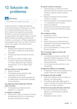 25ES-AR
12	Solución de
problemas
Advertencia
•• No extraiga nunca la cubierta de la unidad.
Si desea mantener la validez de la garantía,
nunca intente reparar el sistema por su cuenta.
Si se presentan problemas durante el uso
de la unidad, lea los siguientes puntos antes
de solicitar un servicio de reparación. Si no
consigue resolver el problema, ingrese en el sitio
Web de Philips (www.philips.com/welcome).
Cuando se comunique con Philips, asegúrese de
que el aparato esté cerca y de tener a mano el
número de modelo y el número de serie.
No hay energía
•• Verifique que el cable de alimentación
de CA de la unidad esté correctamente
conectado.
•• Verifique que haya corriente en la toma
de CA.
•• Para ahorrar energía, el sistema pasa
a modo de espera automáticamente
15 minutos después de que finaliza la
reproducción y si no se utiliza ningún
control.
No hay sonido o es de baja calidad
•• Ajuste el volumen.
•• Compruebe que los parlantes estén
conectados correctamente.
•• Compruebe que las partes expuestas de
los cables estén correctamente insertadas
en los conectores.
Las salidas de sonido izquierda y derecha
están invertidas
•• Compruebe las conexiones de los
parlantes y su ubicación
La unidad no responde
•• Desconecte y vuelva a conectar el enchufe
de alimentación de CA y, a continuación,
encienda nuevamente la unidad.
El control remoto no funciona
•• Antes de pulsar un botón de función,
seleccione la fuente correcta con el control
remoto en lugar de utilizar la unidad
principal.
•• Reduzca la distancia entre el control
remoto y la unidad.
•• Inserte las baterías con la polaridad (signos
+/–) alineada tal como se indica.
•• Sustituya las baterías.
•• Apunte el control remoto directamente
al sensor de la parte frontal de la unidad
principal.
No se detecta el disco
•• Introduzca un disco.
•• Compruebe que no colocó el disco al
revés.
•• Espere hasta que la condensación de
humedad en la lente haya desaparecido.
•• Sustituya o limpie el disco.
•• Use un CD finalizado o un disco con el
formato correcto.
No se muestran algunos archivos del
dispositivo USB
•• La cantidad de carpetas o archivos del
dispositivo USB ha superado un límite
determinado. Esto no representa un error
de funcionamiento.
•• Los formatos de estos archivos no son
compatibles.
El dispositivo USB no es compatible
•• El dispositivo USB no es compatible con la
unidad. Pruebe con otro dispositivo.
La recepción de radio es débil
•• Aumente la distancia entre la unidad y el
televisor o la videocasetera.
•• Si la señal es demasiado débil, ajuste la
antena o conecte una antena externa para
obtener una mejor recepción.
Se borraron los ajustes del reloj o del timer
•• Se cortó el suministro de corriente
eléctrica o se desconectó el cable de
alimentación.
•• Restablezca el reloj o timer.
 