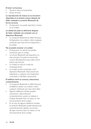 26 ES-AR
El timer no funciona
•• Ajuste el reloj correctamente.
•• Active el timer.
La reproducción de música no se encuentra
disponible en el sistema, incluso después de
haber realizado la conexión Bluetooth de
forma correcta.
•• El dispositivo no puede reproducir música
en la unidad.
La calidad de audio es deficiente después
de haber realizado una conexión con un
dispositivo Bluetooth.
•• La recepción Bluetooth es débil.Acerque
el dispositivo a la unidad o retire cualquier
obstáculo que haya entre el dispositivo y
la unidad.
No se puede conectar a la unidad.
•• El dispositivo no admite los perfiles
necesarios para la unidad.
•• La función Bluetooth del dispositivo no
está activada. Consulte el manual del
usuario del dispositivo para saber cómo
activar esta función.
•• La unidad no está en modo de
emparejamiento.
•• La unidad ya está conectada a otro
dispositivo Bluetooth. Desconecte ese
dispositivo o cualquier otro dispositivo
conectado e inténtelo nuevamente.
El teléfono móvil se conecta y desconecta
constantemente.
•• La recepción Bluetooth es débil.Acerque
el teléfono celular a la unidad o retire
cualquier obstáculo que haya entre ellos.
•• Algunos teléfonos móviles pueden
conectarse y desconectarse
constantemente cuando se realizan o
finalizan llamadas. Esto no indica un mal
funcionamiento de la unidad.
•• En el caso de algunos teléfonos móviles,
la conexión Bluetooth puede desactivarse
automáticamente debido a la función
de bajo consumo. Esto no indica un mal
funcionamiento de la unidad.
 