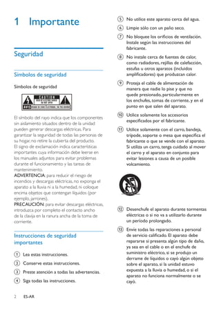 2 ES-AR
1	Importante
Seguridad
Símbolos de seguridad
Símbolos de seguridad
El símbolo del rayo indica que los componentes
sin aislamiento situados dentro de la unidad
pueden generar descargas eléctricas. Para
garantizar la seguridad de todas las personas de
su hogar, no retire la cubierta del producto.
El signo de exclamación indica características
importantes cuya información debe leerse en
los manuales adjuntos para evitar problemas
durante el funcionamiento y las tareas de
mantenimiento.
ADVERTENCIA: para reducir el riesgo de
incendios y descargas eléctricas, no exponga el
aparato a la lluvia ni a la humedad, ni coloque
encima objetos que contengan líquidos (por
ejemplo, jarrones).
PRECAUCIÓN: para evitar descargas eléctricas,
introduzca por completo el contacto ancho
de la clavija en la ranura ancha de la toma de
corriente.
Instrucciones de seguridad
importantes
a	 Lea estas instrucciones.
b	 Conserve estas instrucciones.
c	 Preste atención a todas las advertencias.
d	 Siga todas las instrucciones.
e	 No utilice este aparato cerca del agua.
f	 Limpie sólo con un paño seco.
g	 No bloquee los orificios de ventilación.
Instale según las instrucciones del
fabricante.
h	 No instale cerca de fuentes de calor,
como radiadores, rejillas de calefacción,
estufas u otros aparatos (incluidos
amplificadores) que produzcan calor.
i	 Proteja el cable de alimentación de
manera que nadie lo pise y que no
quede presionado, particularmente en
los enchufes, tomas de corriente, y en el
punto en que salen del aparato.
j	 Utilice solamente los accesorios
especificados por el fabricante.
k	 Utilice solamente con el carro, bandeja,
trípode, soporte o mesa que especifica el
fabricante o que se vende con el aparato.
Si utiliza un carro, tenga cuidado al mover
el carro y el aparato en conjunto para
evitar lesiones a causa de un posible
volcamiento.
l	 Desenchufe el aparato durante tormentas
eléctricas o si no va a utilizarlo durante
un período prolongado.
m	 Envíe todas las reparaciones a personal
de servicio calificado. El aparato debe
repararse si presenta algún tipo de daño,
ya sea en el cable o en el enchufe de
suministro eléctrico, si se produjo un
derrame de líquidos o cayó algún objeto
sobre el aparato, si la unidad estuvo
expuesta a la lluvia o humedad, o si el
aparato no funciona normalmente o se
cayó.
 