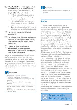 3ES-AR
n	 PRECAUCIÓN en el uso de pilas – Para
evitar filtración de las pilas que puede
causar lesiones personales, daños a la
propiedad o daños a la unidad:
•	 Instale todas las pilas correctamente
con los polos + y - orientados según
se indica en la unidad.
•	 No mezcle pilas (por ejemplo, pilas
viejas y nuevas, de carbón y alcalinas,
etc.).
•	 Quite las pilas cuando no vaya a usar la
unidad durante un período prolongado.
o	 No exponga el equipo a goteos ni
salpicaduras.
p	 No coloque sobre el aparato objetos que
puedan acarrear un peligro (por ejemplo,
objetos que contengan líquido o velas
encendidas).
q	 Cuando se utiliza el enchufe de
electricidad o un conector como
dispositivo de desconexión, el dispositivo
debe ofrecer fácil acceso.
Riesgo de sobrecalentamiento. Nunca instale
este aparato en un espacio reducido. Deje
siempre un espacio de 10 cm, como mínimo,
alrededor de este aparato para que se ventile.
Asegúrese de que las ranuras de ventilación de
este aparato nunca estén cubiertas por cortinas
u otros objetos.
Advertencia
•• No extraiga la cubierta de la unidad.
•• No lubrique ninguna pieza de esta unidad.
•• Coloque esta unidad sobre una superficie plana, sólida
y estable.
•• Nunca coloque esta unidad sobre otro equipo
eléctrico.
•• Utilice la unidad solo en interiores. Mantenga la unidad
lejos del agua, la humedad y objetos que contengan
líquidos.
•• No exponga la unidad de forma directa a la luz solar, al
calor o las llamas.
Precaución
•• No mire nunca al haz de luz láser que está dentro de
la unidad.
Aviso
Cualquier cambio o modificación que se
realice en este dispositivo sin la aprobación
expresa de WOOX Innovations puede anular la
autorización del usuario para utilizar el equipo.
Philips y el emblema de escudo de Philips son
marcas registradas de Koninklijke Philips N.V. y
los utiliza Woox Innovations Limited en virtud
de una licencia de Koninklijke Philips N.V.
Las especificaciones están sujetas a cambio sin
previo aviso.WOOX se reserva el derecho de
modificar los productos en cualquier momento,
sin obligación de realizar ajustes en los insumos
anteriores.
Este producto ha sido diseñado y fabricado con
materiales y componentes de alta calidad que
pueden reciclarse y reutilizarse.
Nunca se deshaga del producto con el resto
de la basura doméstica. Infórmese acerca de
la reglamentación local sobre la recolección
de productos eléctricos y electrónicos por
separado. La correcta eliminación de estos
productos ayuda a evitar posibles consecuencias
negativas en el medioambiente y la salud.
Su producto contiene baterías que no pueden
desecharse junto con los residuos habituales.
Infórmese de la reglamentación local sobre la
recolección de pilas por separado. La correcta
eliminación de las pilas ayuda a evitar posibles
consecuencias negativas en el medioambiente
y la salud.
Para obtener más información sobre los centros
de reciclado de su zona, visite www.recycle.
philips.com.
 