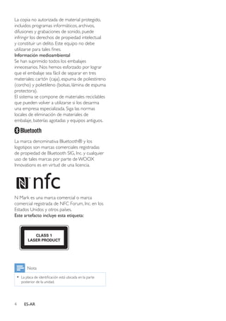 4 ES-AR
La copia no autorizada de material protegido,
incluidos programas informáticos, archivos,
difusiones y grabaciones de sonido, puede
infringir los derechos de propiedad intelectual
y constituir un delito. Este equipo no debe
utilizarse para tales fines.
Información medioambiental
Se han suprimido todos los embalajes
innecesarios. Nos hemos esforzado por lograr
que el embalaje sea fácil de separar en tres
materiales: cartón (caja), espuma de poliestireno
(corcho) y polietileno (bolsas, lámina de espuma
protectora).
El sistema se compone de materiales reciclables
que pueden volver a utilizarse si los desarma
una empresa especializada. Siga las normas
locales de eliminación de materiales de
embalaje, baterías agotadas y equipos antiguos.
La marca denominativa Bluetooth® y los
logotipos son marcas comerciales registradas
de propiedad de Bluetooth SIG, Inc. y cualquier
uso de tales marcas por parte de WOOX
Innovations es en virtud de una licencia.
N Mark es una marca comercial o marca
comercial registrada de NFC Forum, Inc. en los
Estados Unidos y otros países.
Este artefacto incluye esta etiqueta:
Nota
•• La placa de identificación está ubicada en la parte
posterior de la unidad.
 