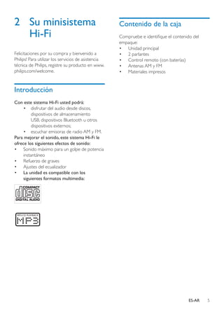 5ES-AR
2	 Su minisistema
Hi-Fi
Felicitaciones por su compra y bienvenido a
Philips! Para utilizar los servicios de asistencia
técnica de Philips, registre su producto en www.
philips.com/welcome.
Introducción
Con este sistema Hi-Fi usted podrá:
•	 disfrutar del audio desde discos,
dispositivos de almacenamiento
USB, dispositivos Bluetooth u otros
dispositivos externos;
•	 escuchar emisoras de radio AM y FM.
Para mejorar el sonido, este sistema Hi-Fi le
ofrece los siguientes efectos de sonido:
•	 Sonido máximo para un golpe de potencia
instantáneo
•	 Refuerzo de graves
•	 Ajustes del ecualizador
•	 La unidad es compatible con los
siguientes formatos multimedia:
Contenido de la caja
Compruebe e identifique el contenido del
empaque:
•	 Unidad principal
•	 2 parlantes
•	 Control remoto (con baterías)
•	 Antenas AM y FM
•	 Materiales impresos
 