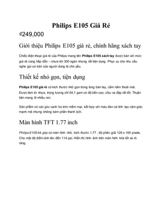 Philips E105 Giá Rẻ
₫249,000
Giới thiệu Philips E105 giá rẻ, chính hãng xách tay
Chiếc điện thoại giá rẻ của Philips mang tên Philips E105 xách tay được bán với mức
giá vô cùng hấp dẫn – chưa tới 300 ngàn nhưng rất tiện dụng. Phục vụ cho nhu cầu
nghe gọi cơ bản của người dùng là chủ yếu.
Thiết kế nhỏ gọn, tiện dụng
Philips E105 giá rẻ có kích thước nhỏ gọn trong lòng bàn tay, cầm nắm thoải mái.
Được làm từ nhựa, trọng lượng chỉ 64,1 gam có độ bền cao, chịu va đập rất tốt. Thuận
tiện mang đi nhiều nơi.
Sản phẩm có các góc cạnh bo tròn mềm mại, kết hợp với màu đen cá tính tạo cảm giác
mạnh mẽ nhưng không kém phần thanh lịch.
Màn hình TFT 1.77 inch
Philips E105 trả góp có màn hình nhỏ, kích thước 1.77 , độ phân giải 128 x 160 pixels.
Cho mật độ điểm ảnh lên đến 114 ppi. Hiển thị hình ảnh trên màn hình khá tốt và rõ
ràng.
 