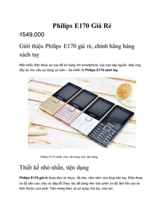 Philips E170 Giá Rẻ
₫549,000
Giới thiệu Philips E170 giá rẻ, chính hãng hàng
xách tay
Một chiếc điện thoại sơ cua để sử dụng khi smartphone của bạn sập nguồn, đáp ứng
đầy đủ nhu cầu sử dụng cơ bản – đó chính là Philips E170 xách tay
Philips E170 nhiều màu sắc trang nhã, tiện dụng
Thiết kế nhỏ nhắn, tiện dụng
Philips E170 giá rẻ được làm từ nhựa, rất nhẹ, cầm nắm vừa lòng bàn tay. Điện thoại
có độ bền cao, chịu va đập tốt.Thao tác dễ dàng nhờ bàn phím có độ đàn hồi cao và
kích thước vừa phải. Tiện mang theo và sử dụng moi lúc, mọi nơi.
 