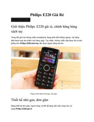 Philips E220 Giá Rẻ
₫549,000.00
Giới thiệu Philips E220 giá rẻ, chính hãng hàng
xách tay
Trong thế giới mà những chiếc smartphone đang phát triển không ngừng, các hãng
điện thoại tung sản phẩm mới hàng ngày. Tuy nhiên, những chiếc điện thoại rất cơ bản
giống như Philips E220 xách tay vẫn được người dùng săn tìm.
Philips E220 thiết kế nhỏ gọn, đơn giản
Thiết kế nhỏ gọn, đơn giản
Mang thiết kế đơn giản, người dùng có thể dễ dàng cầm nắm cũng như sử
dụng Philips E220 giá rẻ.
 