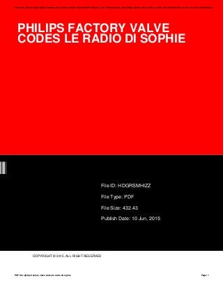 PHILIPS FACTORY VALVE
CODES LE RADIO DI SOPHIE
ZZ
File ID: HDGRSMHIZZ
File Type: PDF
File Size: 432.43
Publish Date: 10 Jun, 2015
COPYRIGHT © 2015, ALL RIGHT RESERVED
Save this Book to Read philips factory valve codes le radio di sophie PDF eBook at our Online Library. Get philips factory valve codes le radio di sophie PDF file for free from our online library
PDF file: philips factory valve codes le radio di sophie Page: 1
 