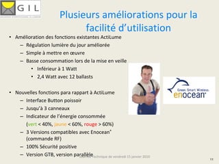 Plusieurs améliorations pour la 
                                facilité d’utilisation
• Amélioration des fonctions existantes ActiLume
   – Régulation lumière du jour améliorée
   – Simple à mettre en œuvre
   – Basse consommation lors de la mise en veille
        • Inférieur à 1 Watt
        • 2,4 Watt avec 12 ballasts

• Nouvelles fonctions para rappart à ActiLume
   – Interface Button poissoir
   – Jusqu’à 3 canneaux
   – Indicateur de l’énergie consommée
      (vert < 40%, jaune < 60%, rouge > 60%)
   – 3 Versions compatibles avec Enocean®
      (commande RF)
   – 100% Sécurité positive
   – Version GTB, version parallèle
                              Journée Technique de vendredi 15 janvier 2010
                                                                              11
 