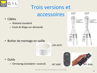 Trois versions et 
                      accessoires
• Câbles
   – Wieland standard
   – Ensto & Wago sur demande




• Boitier de montage en saillie
                                                LRH 2070




• Outils
   – Omniprog (standard + avancé)               IRT 8097                IRT 8099

                        Journée Technique de vendredi 15 janvier 2010
                                                                                   12
 