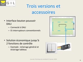 Trois versions et 
                        accessoires
• Interface bouton poussoir 
  DALI
   – Connecté à DALI
   – Et interrupteurs conventionnels



• Solution économique jusqu’à
  2 fonctions de contrôle
   – Exemple : éclairage général et 
     éclairage tableau



                          Journée Technique de vendredi 15 janvier 2010
                                                                          13
 
