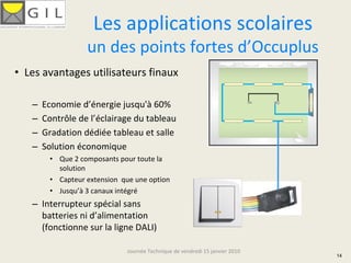 Les applications scolaires
                  un des points fortes d’Occuplus
• Les avantages utilisateurs finaux

   –   Economie d’énergie jusqu'à 60%
   –   Contrôle de l’éclairage du tableau
   –   Gradation dédiée tableau et salle
   –   Solution économique
        • Que 2 composants pour toute la 
          solution
        • Capteur extension  que une option
        • Jusqu’à 3 canaux intégré
   – Interrupteur spécial sans 
     batteries ni d’alimentation 
     (fonctionne sur la ligne DALI)

                              Journée Technique de vendredi 15 janvier 2010
                                                                              14
 