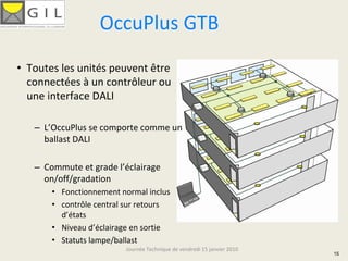 OccuPlus GTB
• Toutes les unités peuvent être 
  connectées à un contrôleur ou 
  une interface DALI

   – L’OccuPlus se comporte comme un 
     ballast DALI

   – Commute et grade l’éclairage 
     on/off/gradation
       • Fonctionnement normal inclus
       • contrôle central sur retours 
         d’états
       • Niveau d’éclairage en sortie
       • Statuts lampe/ballast
                          Journée Technique de vendredi 15 janvier 2010
                                                                          15
 