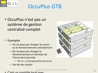 OccuPlus GTB

• OccuPlus n’est pas un 
  système de gestion 
  centralisé complet

• Exemples
   – On ne peut pas changer les zones 
     ou le fonctionnement centralement
   – On ne peut pas changer le 
     fonctionnement en fonction de 
     l’heure de la journée
       • Par ex : La temporisation jour/nuit
   – Pas de lien couloir
                           Journée Technique de vendredi 15 janvier 2010
                                                                           16
 
