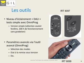 Les outils                                                          IRT 8097


• Niveau d’éclairement + DALI + 
  tests simple avec OmniProg
   – Version simple (sélection couloir 
     fenêtre, 100 h de fonctionnement 
     sans gradation)



• Paramètres avancés via l’outil 
  avancé (OmniProg)
   – Sélection des modes
   – Etat à la remise sous tension
   – Etc.
                          Journée Technique de vendredi 15 janvier 2010
                                                                           IRT 8099   18
 
