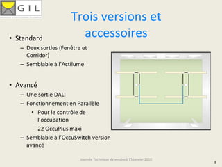 Trois versions et 
• Standard               accessoires
   – Deux sorties (Fenêtre et 
     Corridor)
   – Semblable à l’Actilume


• Avancé
   – Une sortie DALI
   – Fonctionnement en Parallèle
       • Pour le contrôle de 
         l’occupation
         22 OccuPlus maxi
   – Semblable à l’OccuSwitch version 
     avancé

                          Journée Technique de vendredi 15 janvier 2010
                                                                          8
 