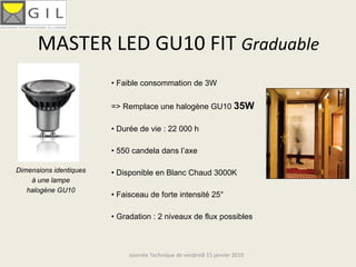 MASTER LED GU10 FIT Graduable
                        • Faible consommation de 3W

                        => Remplace une halogène GU10 35W

                        • Durée de vie : 22 000 h

                        • 550 candela dans l’axe

Dimensions identiques   • Disponible en Blanc Chaud 3000K
    à une lampe
   halogène GU10
                        • Faisceau de forte intensité 25°

                        • Gradation : 2 niveaux de flux possibles



                             Journée Technique de vendredi 15 janvier 2010
 