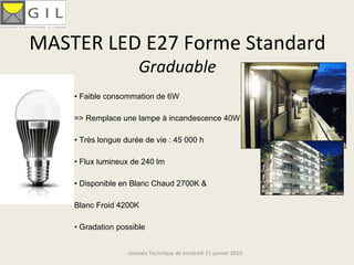 MASTER LED E27 Forme Standard 
                       Graduable
    • Faible consommation de 6W

    => Remplace une lampe à incandescence 40W

    • Très longue durée de vie : 45 000 h

    • Flux lumineux de 240 lm

    • Disponible en Blanc Chaud 2700K &

    Blanc Froid 4200K

    • Gradation possible


                   Journée Technique de vendredi 15 janvier 2010
 