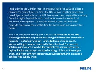 1
Philips joined the Conflict Free Tin Initiative (CFTI) in 2012 to create a
demand for conflict-free tin from the DRC region. Building on existing
due diligence mechanisms the CFTI has proven that responsible sourcing
from the region is possible and contributes to much needed local
economic development. 15 months after the start, the first end-
products containing this conflict-free tin from Congo are now on the
market.
This is an important proof point, and should lower the barrier for
initiating additional responsible sourcing initiatives that cover other
minerals – including Tungsten - and additional mines as well.
We are willing to support such initiatives that look for concrete
solutions and create a market for conflict-free minerals from the
region. Philips encourages companies along all tiers of the supply
chain, and from different industries, to work together in creating a
conflict-free supply chain.
 