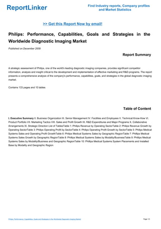 Find Industry reports, Company profiles
ReportLinker                                                                                                 and Market Statistics



                                               >> Get this Report Now by email!

Philips: Performance, Capabilities, Goals and Strategies in the
Worldwide Diagnostic Imaging Market
Published on December 2009

                                                                                                                           Report Summary


A strategic assessment of Philips, one of the world's leading diagnostic imaging companies, provides significant competitor
information, analysis and insight critical to the development and implementation of effective marketing and R&D programs. The report
presents a comprehensive analysis of the company's performance, capabilities, goals, and strategies in the global diagnostic imaging
market.


Contains 133 pages and 10 tables




                                                                                                                            Table of Content

I. Executive Summary II. Business Organization III. Senior Management IV. Facilities and Employees V. Technical Know-How VI.
Product Portfolio VII. Marketing Tactics VIII. Sales and Profit Growth IX. R&D Expenditures and Major Programs X. Collaborative
Arrangements XI. Strategic Direction List of TablesTable 1: Philips Revenue by Operating SectorTable 2: Philips Revenue Growth by
Operating SectorTable 3: Philips Operating Profit by SectorTable 4: Philips Operating Profit Growth by SectorTable 5: Philips Medical
Systems Sales and Operating Profit GrowthTable 6: Philips Medical Systems Sales by Geographic RegionTable 7: Phillips Medical
Systems Sales Growth by Geographic RegionTable 8: Phillips Medical Systems Sales by Modality/BusinessTable 9: Phillips Medical
Systems Sales by Modality/Business and Geographic RegionTable 10: Phillips Medical Systems System Placements and Installed
Base by Modality and Geographic Region




Philips: Performance, Capabilities, Goals and Strategies in the Worldwide Diagnostic Imaging Market                                     Page 1/3
 