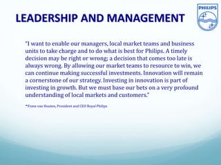 LEADERSHIP AND MANAGEMENT
“I want to enable our managers, local market teams and business
units to take charge and to do what is best for Philips. A timely
decision may be right or wrong; a decision that comes too late is
always wrong. By allowing our market teams to resource to win, we
can continue making successful investments. Innovation will remain
a cornerstone of our strategy. Investing in innovation is part of
investing in growth. But we must base our bets on a very profound
understanding of local markets and customers.”
-Frans van Houten, President and CEO Royal Philips
 