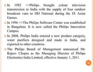  In 1982 =>Philips brought colour television
transmission to India with the supply of four outdoor
broadcast vans to DD National during the IX Asian
Games.
 In 1996 =>The Philips Software Centre was established
in Bangalore. It is now called the Philips Innovation
Campus.
 In 2008, Philips India entered a new product category,
water purifiers designed and made in India, and
exported to other countries.
 The Philips Board of Management announced Mr.
Rajeev Chopra as the Managing Director of Philips
Electronics India Limited, effective January 1, 2011.
10
 